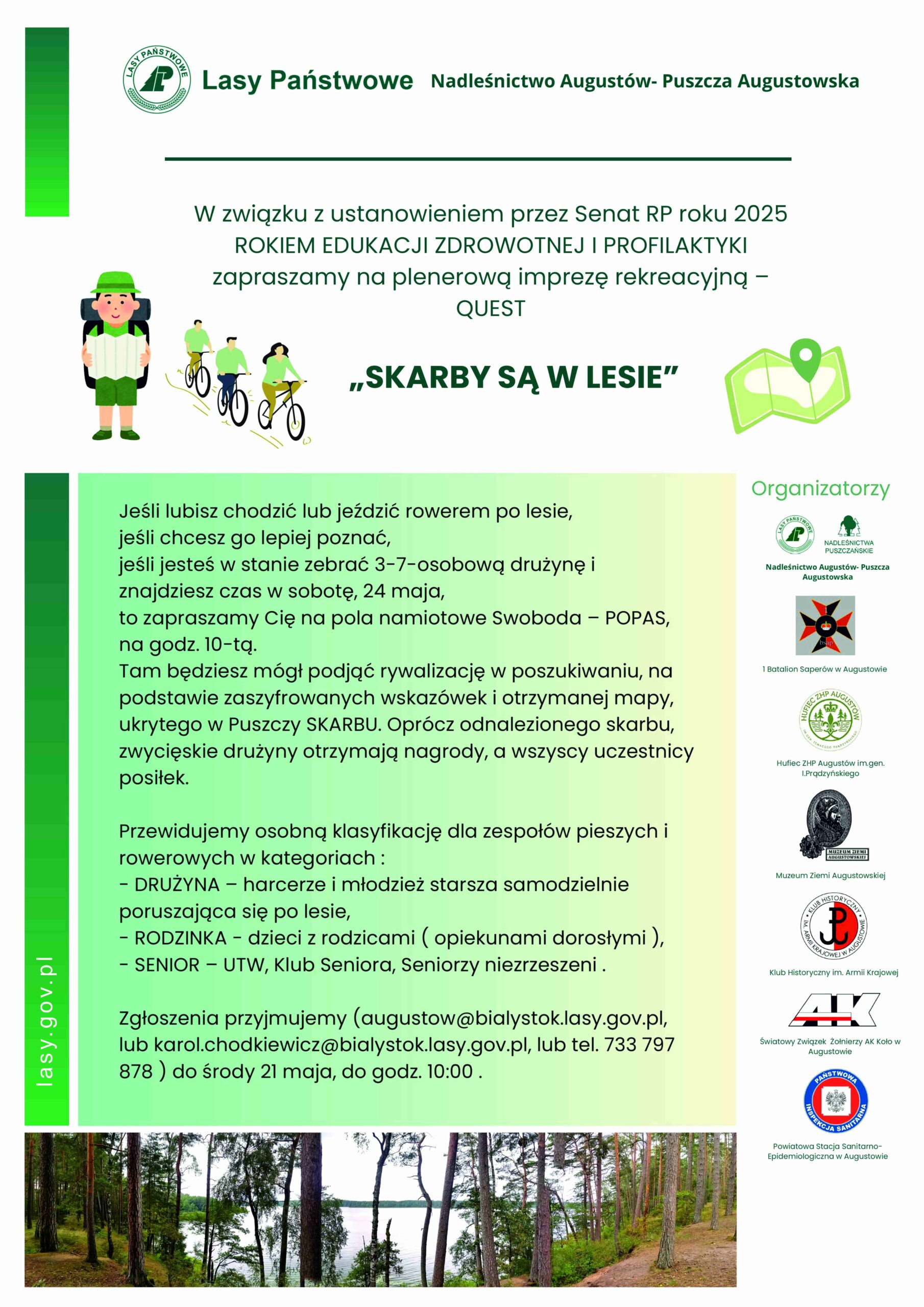 Plakat informacyjny wydarzenia plenerowego "Skarby są w lesie" organizowanego przez Nadleśnictwo Augustów – Puszcza Augustowska. Z okazji ustanowienia roku 2025 przez Senat RP Rokiem Edukacji Zdrowotnej i Profilaktyki, zaproszenie na imprezę rekreacyjną typu QUEST. Wydarzenie odbędzie się w sobotę, 24 maja, o godz. 10:00 na polu namiotowym Swoboda – POPAS. Treść plakatu informuje, że uczestnicy (3–7-osobowe zespoły piesze lub rowerowe) będą rywalizować w poszukiwaniu ukrytego skarbu w Puszczy Augustowskiej, korzystając z mapy i zaszyfrowanych wskazówek. Przewidziane są nagrody dla zwycięzców oraz posiłek dla wszystkich uczestników. Kategorie udziału: DRUŻYNA – harcerze i młodzież starsza, RODZINKA – dzieci z rodzicami/opiekunami, SENIOR – członkowie UTW, Klubu Seniora i inni seniorzy. Zgłoszenia do środy, 21 maja, do godz. 10:00, e-mailowo (augustow@bialystok.lasy.gov.pl, karol.chodkiewicz@bialystok.lasy.gov.pl) lub telefonicznie (733 797 878). Na plakacie widnieją logotypy organizatorów oraz ilustracje postaci na rowerach i w lesie.